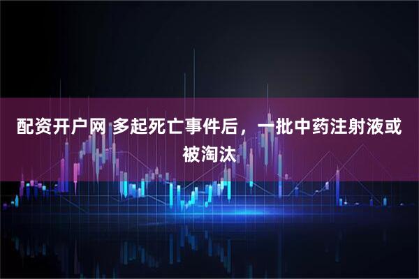配资开户网 多起死亡事件后，一批中药注射液或被淘汰