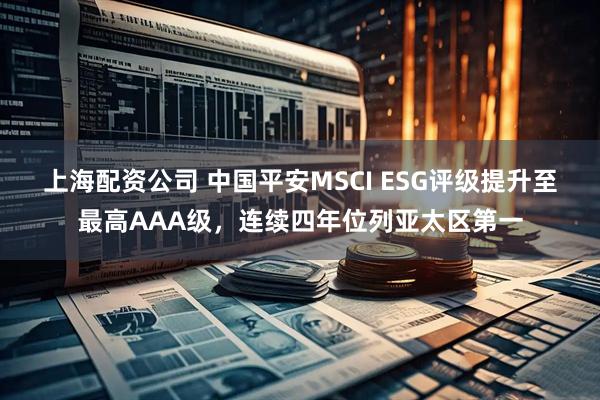 上海配资公司 中国平安MSCI ESG评级提升至最高AAA级，连续四年位列亚太区第一