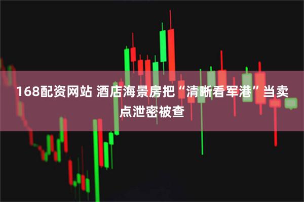 168配资网站 酒店海景房把“清晰看军港”当卖点泄密被查