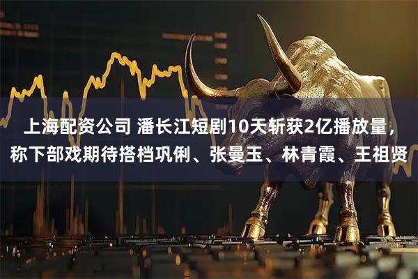 上海配资公司 潘长江短剧10天斩获2亿播放量，称下部戏期待搭档巩俐、张曼玉、林青霞、王祖贤