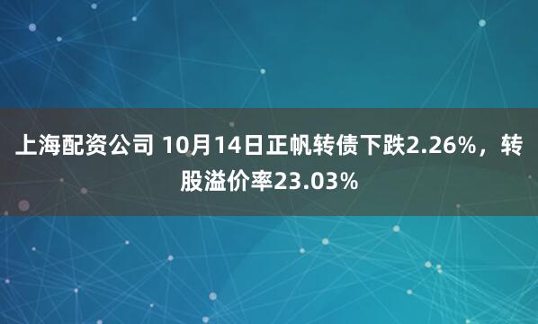 上海配资公司 10月14日正帆转债下跌2.26%，转股溢价率23.03%