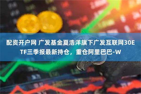 配资开户网 广发基金夏浩洋旗下广发互联网30ETF三季报最新持仓，重仓阿里巴巴-W