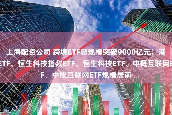 上海配资公司 跨境ETF总规模突破9000亿元！港股通互联网ETF、恒生科技指数ETF、恒生科技ETF、中概互联网ETF规模居前