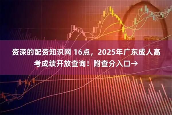 资深的配资知识网 16点，2025年广东成人高考成绩开放查询！附查分入口→