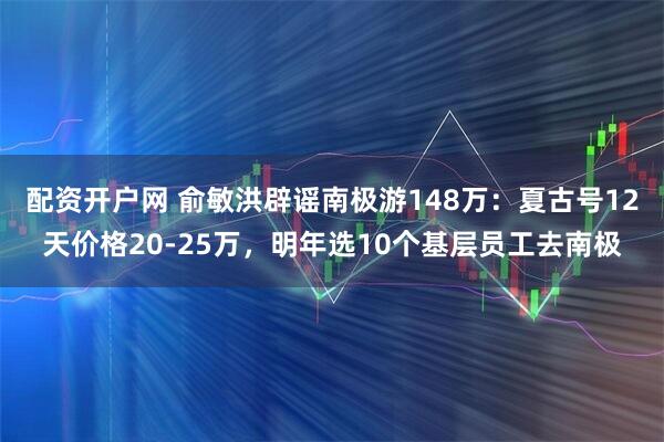 配资开户网 俞敏洪辟谣南极游148万：夏古号12天价格20-25万，明年选10个基层员工去南极