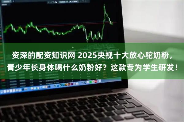 资深的配资知识网 2025央视十大放心驼奶粉，青少年长身体喝什么奶粉好？这款专为学生研发！
