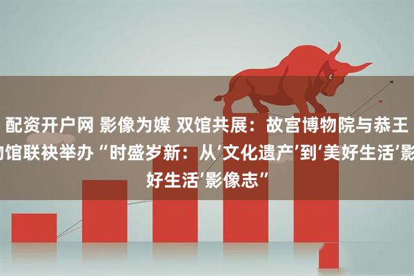 配资开户网 影像为媒 双馆共展：故宫博物院与恭王府博物馆联袂举办“时盛岁新：从‘文化遗产’到‘美好生活’影像志”