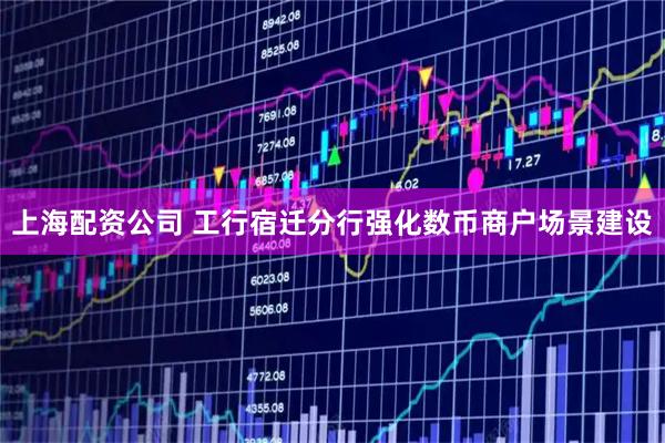 上海配资公司 工行宿迁分行强化数币商户场景建设