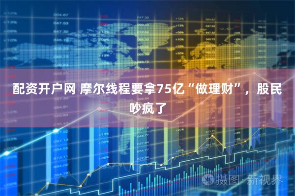 配资开户网 摩尔线程要拿75亿“做理财”,股民吵疯了