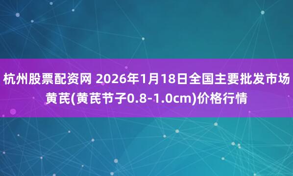 杭州股票配资网 2026年1月18日全国主要批发市场黄芪(黄芪节子0.8-1.0cm)价格行情