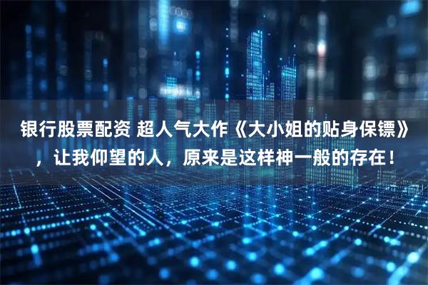 银行股票配资 超人气大作《大小姐的贴身保镖》，让我仰望的人，原来是这样神一般的存在！