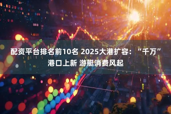 配资平台排名前10名 2025大港扩容：“千万”港口上新 游艇消费风起