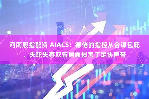 河南股指配资 AIACS：德佬的指控从合谋包庇、失职失察双曾层面损害了足协声誉