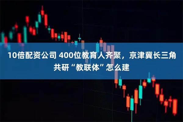 10倍配资公司 400位教育人齐聚，京津冀长三角共研“教联体”怎么建