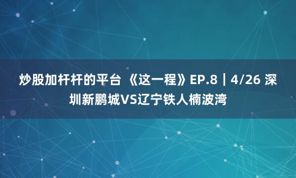 炒股加杆杆的平台 《这一程》EP.8｜4/26 深圳新鹏城VS辽宁铁人楠波湾