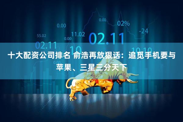 十大配资公司排名 俞浩再放狠话：追觅手机要与苹果、三星三分天下