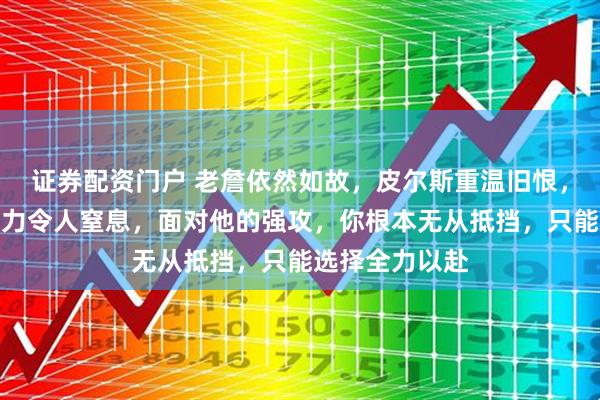 证券配资门户 老詹依然如故，皮尔斯重温旧恨，勒布朗的冲击力令人窒息，面对他的强攻，你根本无从抵挡，只能选择全力以赴